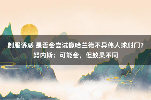 制服诱惑 是否会尝试像哈兰德不异伟人球射门？努内斯：可能会，但效果不同