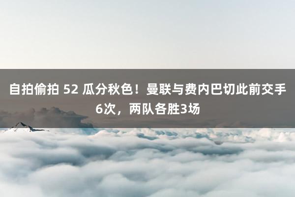 自拍偷拍 52 瓜分秋色！曼联与费内巴切此前交手6次，两队各胜3场