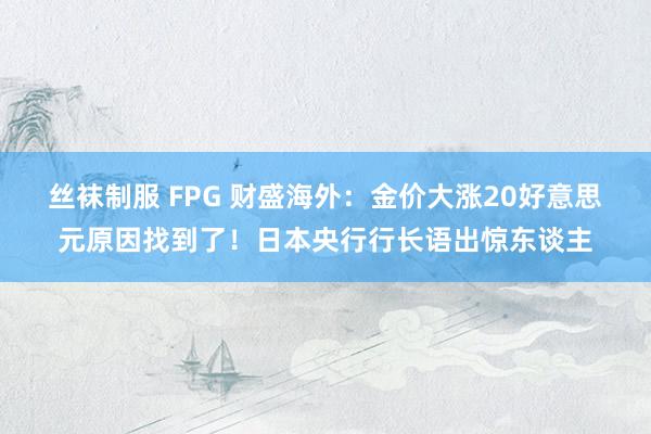 丝袜制服 FPG 财盛海外：金价大涨20好意思元原因找到了！日本央行行长语出惊东谈主