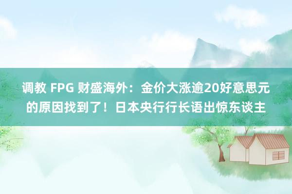 调教 FPG 财盛海外：金价大涨逾20好意思元的原因找到了！日本央行行长语出惊东谈主