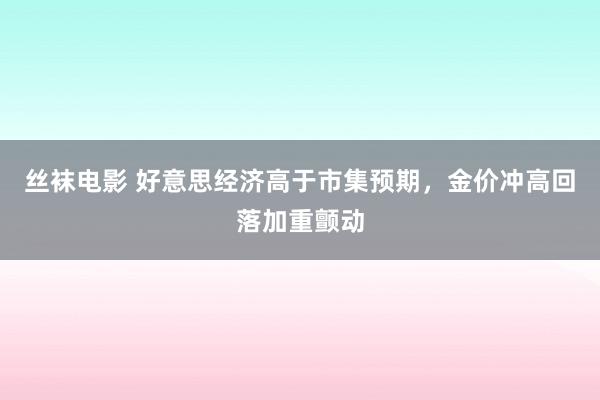 丝袜电影 好意思经济高于市集预期，金价冲高回落加重颤动