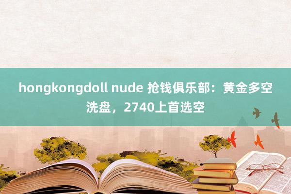 hongkongdoll nude 抢钱俱乐部：黄金多空洗盘，2740上首选空