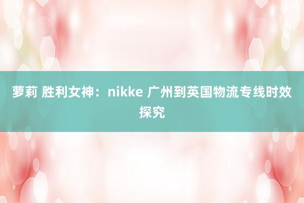 萝莉 胜利女神：nikke 广州到英国物流专线时效探究