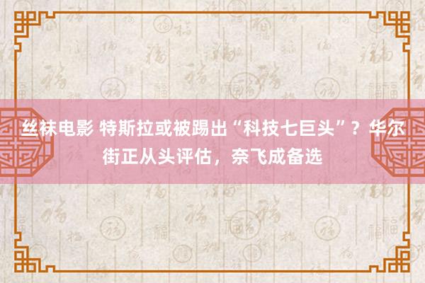 丝袜电影 特斯拉或被踢出“科技七巨头”？华尔街正从头评估，奈飞成备选