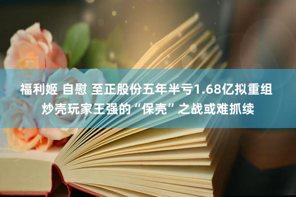 福利姬 自慰 至正股份五年半亏1.68亿拟重组 炒壳玩家王强的“保壳”之战或难抓续