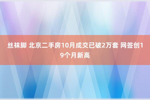 丝袜脚 北京二手房10月成交已破2万套 网签创19个月新高