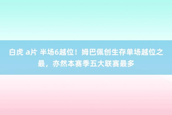 白虎 a片 半场6越位！姆巴佩创生存单场越位之最，亦然本赛季五大联赛最多