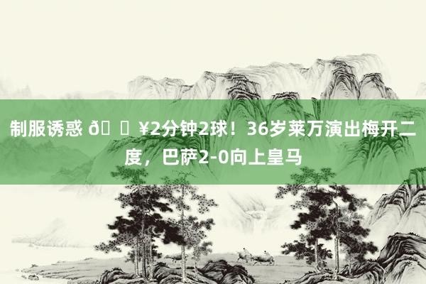 制服诱惑 🔥2分钟2球！36岁莱万演出梅开二度，巴萨2-0向上皇马