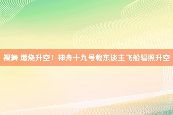 裸舞 燃烧升空！神舟十九号载东谈主飞船辐照升空