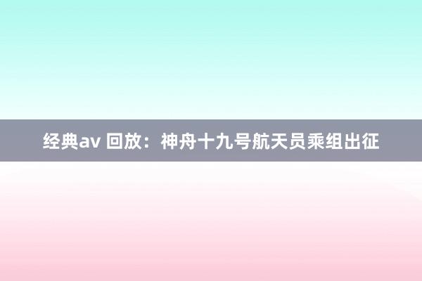 经典av 回放：神舟十九号航天员乘组出征