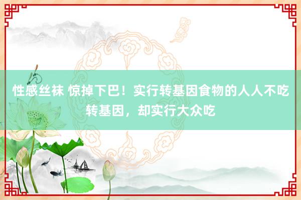 性感丝袜 惊掉下巴！实行转基因食物的人人不吃转基因，却实行大众吃