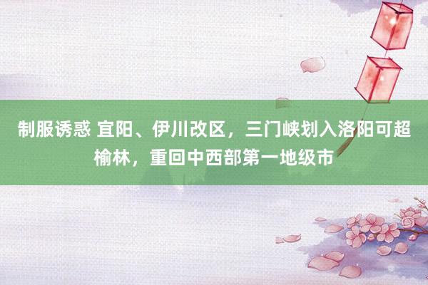 制服诱惑 宜阳、伊川改区，三门峡划入洛阳可超榆林，重回中西部第一地级市