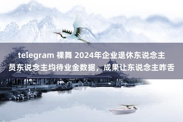 telegram 裸舞 2024年企业退休东说念主员东说念主均待业金数据，成果让东说念主咋舌