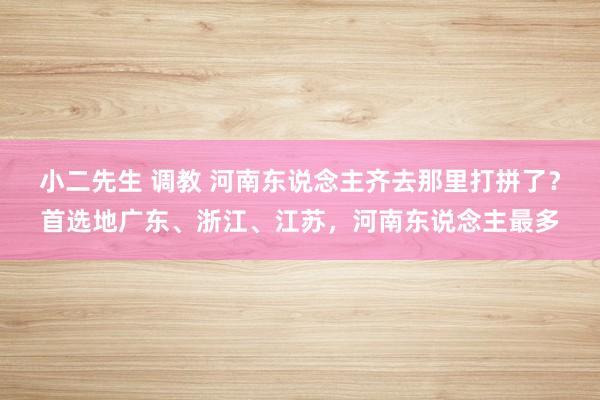 小二先生 调教 河南东说念主齐去那里打拼了？首选地广东、浙江、江苏，河南东说念主最多