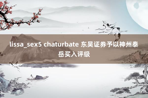 lissa_sex5 chaturbate 东吴证券予以神州泰岳买入评级