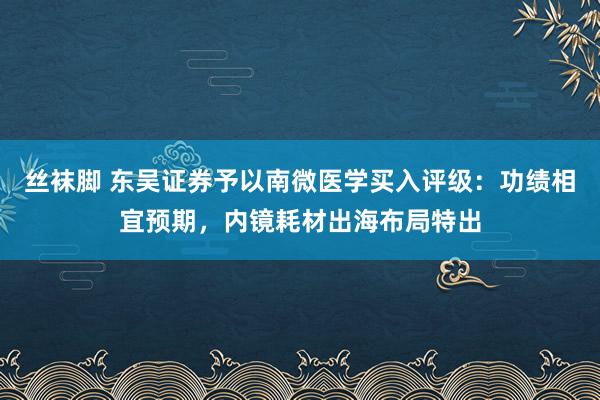 丝袜脚 东吴证券予以南微医学买入评级：功绩相宜预期，内镜耗材出海布局特出