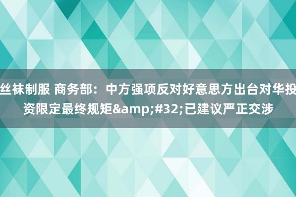 丝袜制服 商务部：中方强项反对好意思方出台对华投资限定最终规矩&#32;已建议严正交涉