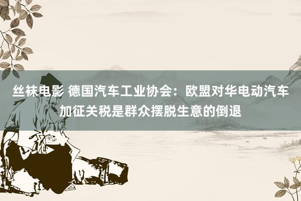 丝袜电影 德国汽车工业协会：欧盟对华电动汽车加征关税是群众摆脱生意的倒退