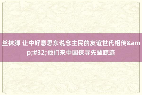 丝袜脚 让中好意思东说念主民的友谊世代相传&#32;他们来中国探寻先辈踪迹