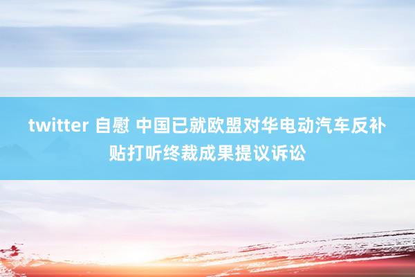 twitter 自慰 中国已就欧盟对华电动汽车反补贴打听终裁成果提议诉讼