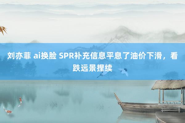 刘亦菲 ai换脸 SPR补充信息平息了油价下滑，看跌远景捏续