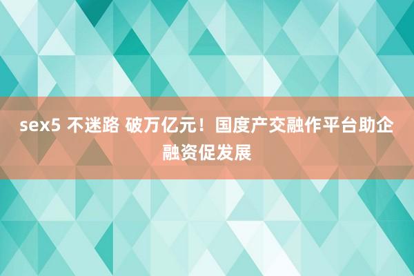 sex5 不迷路 破万亿元！国度产交融作平台助企融资促发展