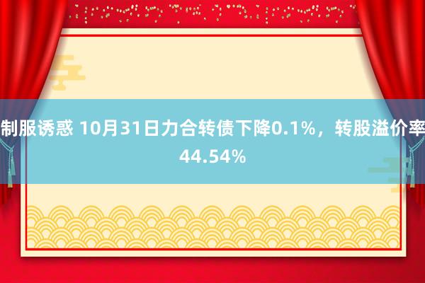 制服诱惑 10月31日力合转债下降0.1%，转股溢价率44.54%