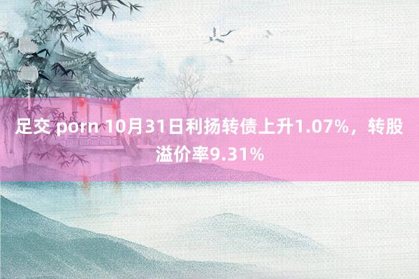 足交 porn 10月31日利扬转债上升1.07%，转股溢价率9.31%