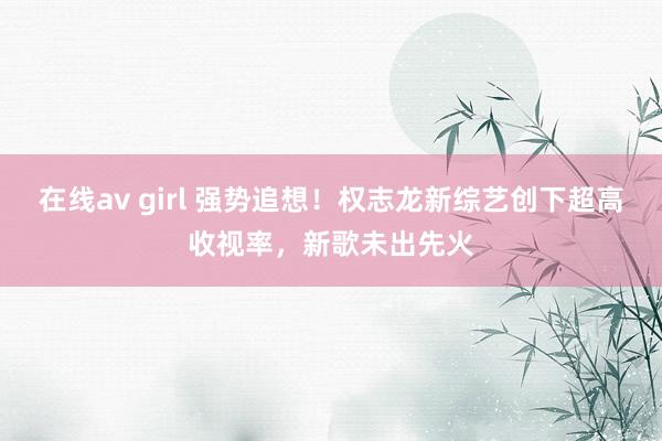 在线av girl 强势追想！权志龙新综艺创下超高收视率，新歌未出先火