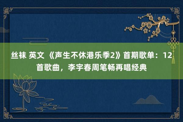 丝袜 英文 《声生不休港乐季2》首期歌单：12首歌曲，李宇春周笔畅再唱经典