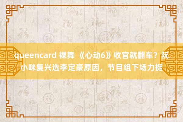 queencard 裸舞 《心动6》收官就翻车？阮小咪复兴选李定豪原因，节目组下场力挺