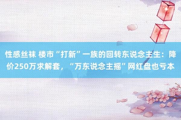 性感丝袜 楼市“打新”一族的回转东说念主生：降价250万求解套，“万东说念主摇”网红盘也亏本