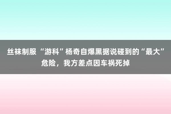 丝袜制服 “游科”杨奇自爆黑据说碰到的“最大”危险，我方差点因车祸死掉