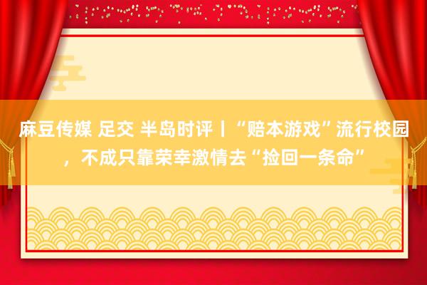 麻豆传媒 足交 半岛时评丨“赔本游戏”流行校园，不成只靠荣幸激情去“捡回一条命”