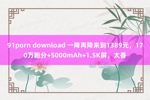 91porn download 一降再降来到1389元，170万跑分+5000mAh+1.5K屏，太香