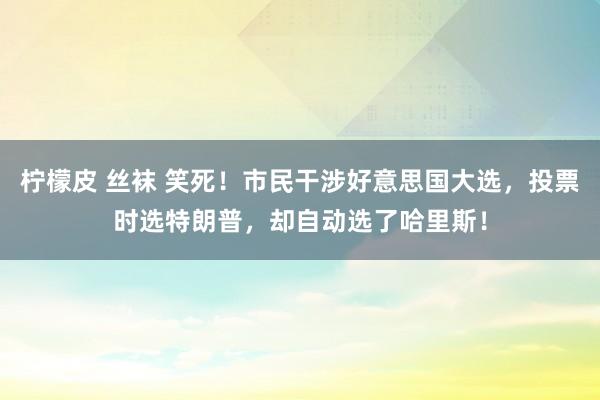 柠檬皮 丝袜 笑死！市民干涉好意思国大选，投票时选特朗普，却自动选了哈里斯！