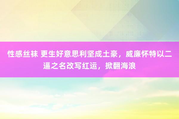 性感丝袜 更生好意思利坚成土豪，威廉怀特以二逼之名改写红运，掀翻海浪