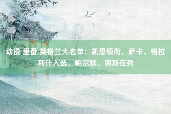 动漫 里番 英格兰大名单：凯恩领衔，萨卡、格拉利什入选，帕尔默、琼斯在列