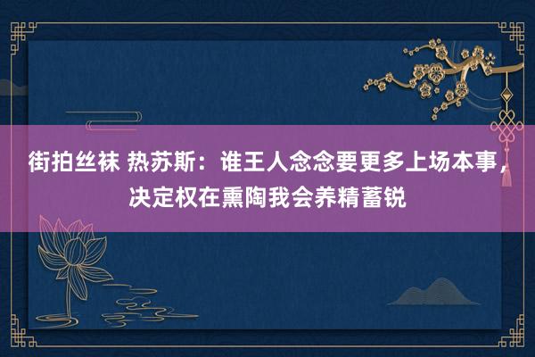 街拍丝袜 热苏斯：谁王人念念要更多上场本事，决定权在熏陶我会养精蓄锐