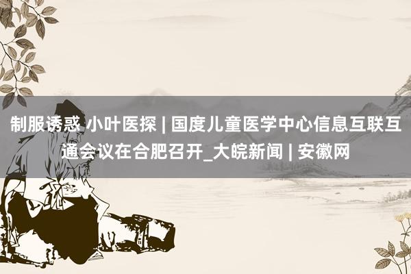 制服诱惑 小叶医探 | 国度儿童医学中心信息互联互通会议在合肥召开_大皖新闻 | 安徽网