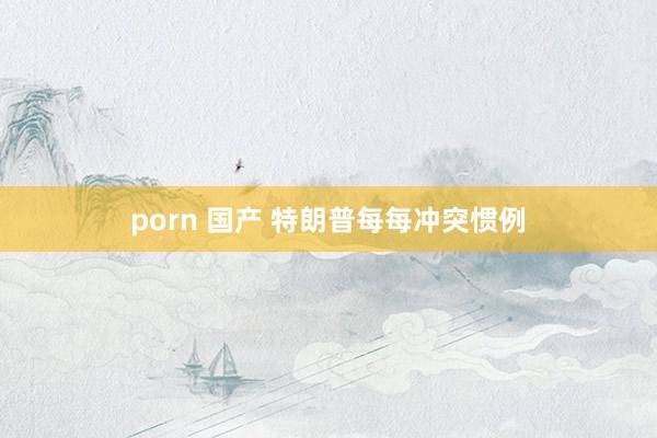 porn 国产 特朗普每每冲突惯例