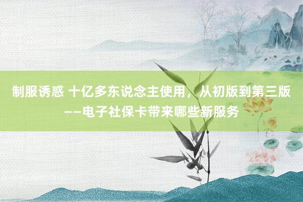 制服诱惑 十亿多东说念主使用，从初版到第三版——电子社保卡带来哪些新服务