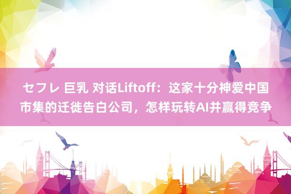 セフレ 巨乳 对话Liftoff：这家十分神爱中国市集的迁徙告白公司，怎样玩转AI并赢得竞争