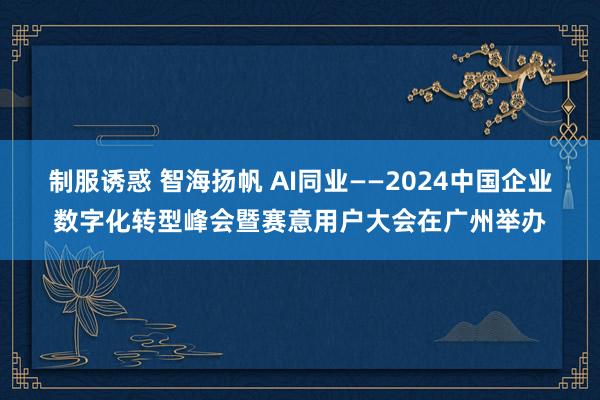 制服诱惑 智海扬帆 AI同业——2024中国企业数字化转型峰会暨赛意用户大会在广州举办