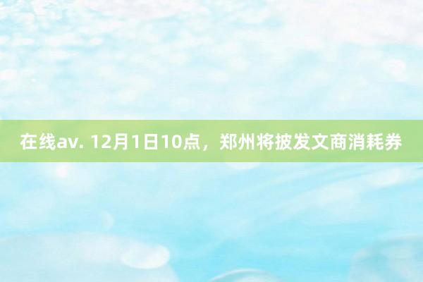 在线av. 12月1日10点，郑州将披发文商消耗券