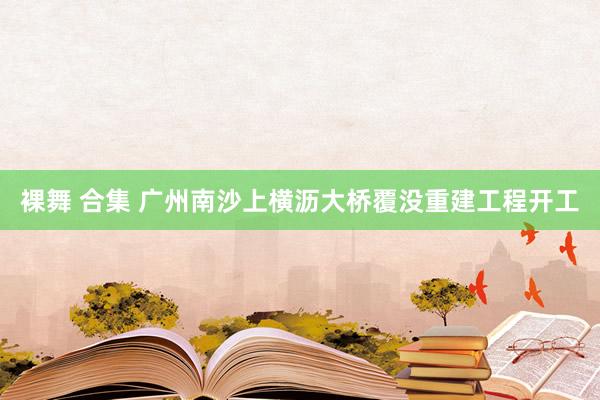 裸舞 合集 广州南沙上横沥大桥覆没重建工程开工