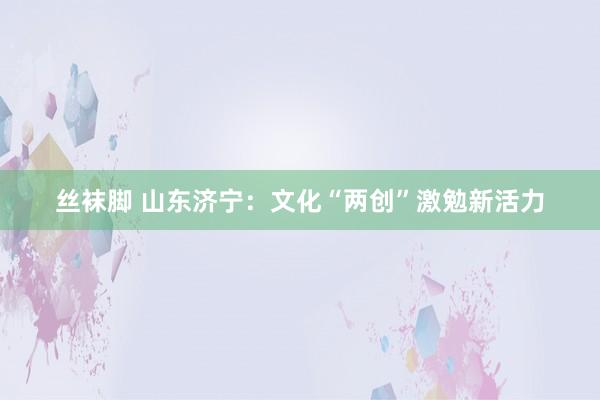 丝袜脚 山东济宁：文化“两创”激勉新活力