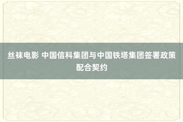 丝袜电影 中国信科集团与中国铁塔集团签署政策配合契约