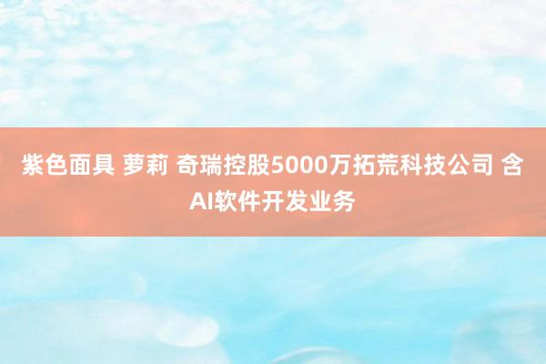 紫色面具 萝莉 奇瑞控股5000万拓荒科技公司 含AI软件开发业务