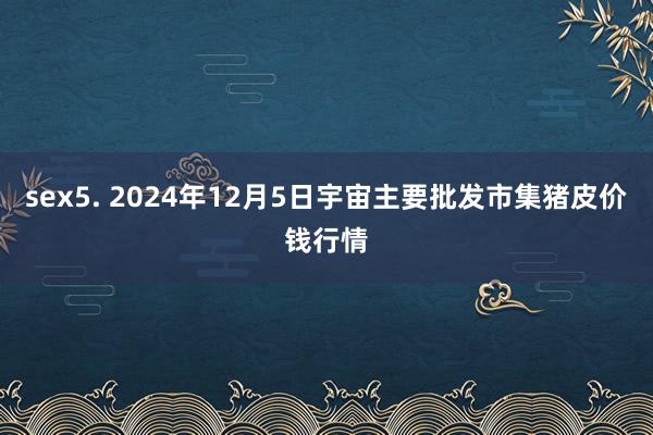 sex5. 2024年12月5日宇宙主要批发市集猪皮价钱行情